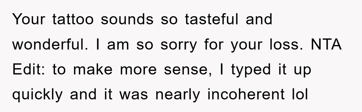 Your tattoo sounds so tasteful and wonderful. I am so sorry for your loss. NTA Edit: to make more sense, I typed it up quickly and it was nearly incoherent...