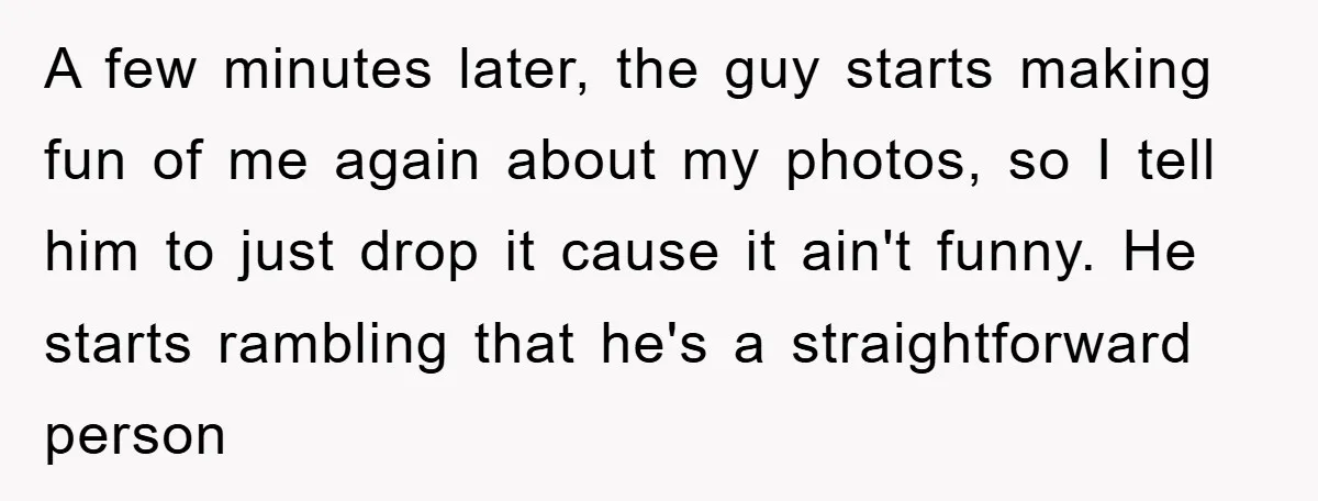 A few minutes later, the guy starts making fun of me again about my photos, so I tell him to just drop it cause it ain't funny. He starts rambling...