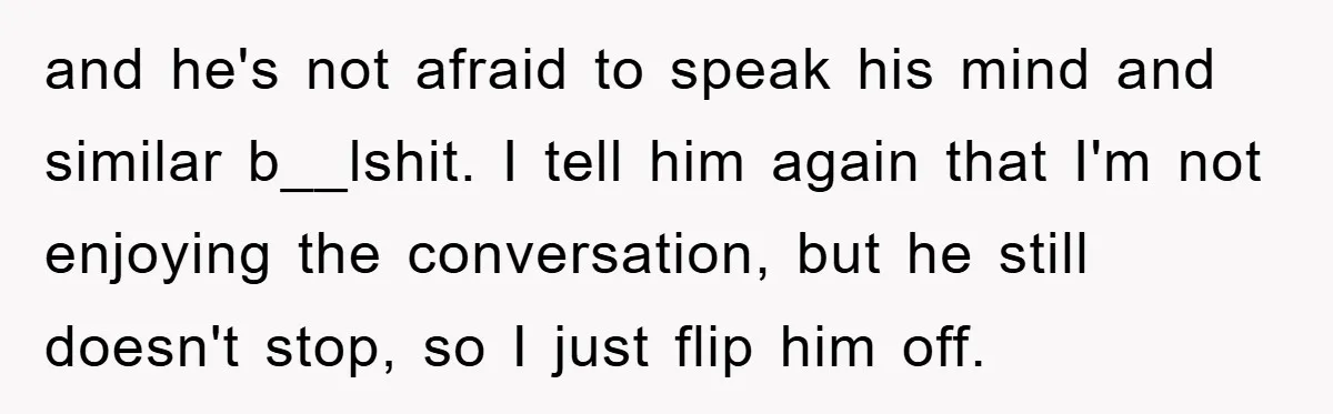 and he's not afraid to speak his mind and similar b__lshit. I tell him again that I'm not enjoying the conversation, but he still doesn't stop, so I just flip...