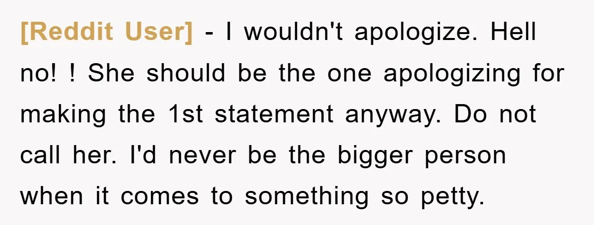 [Reddit User] − I wouldn't apologize. Hell no! ! She should be the one apologizing for making the 1st statement anyway. Do not call her. I'd never be the bigger...