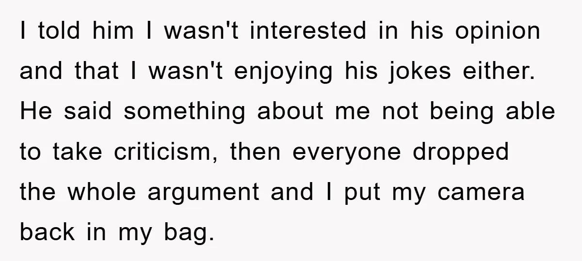 I told him I wasn't interested in his opinion and that I wasn't enjoying his jokes either. He said something about me not being able to take criticism, then everyone...