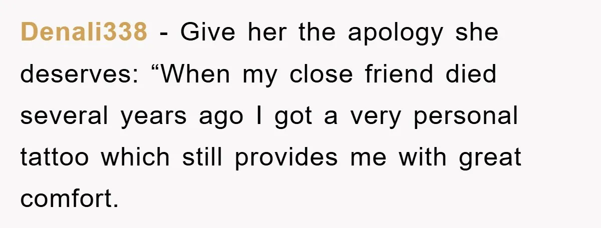 Denali338 − Give her the apology she deserves: “When my close friend died several years ago I got a very personal tattoo which still provides me with great comfort.