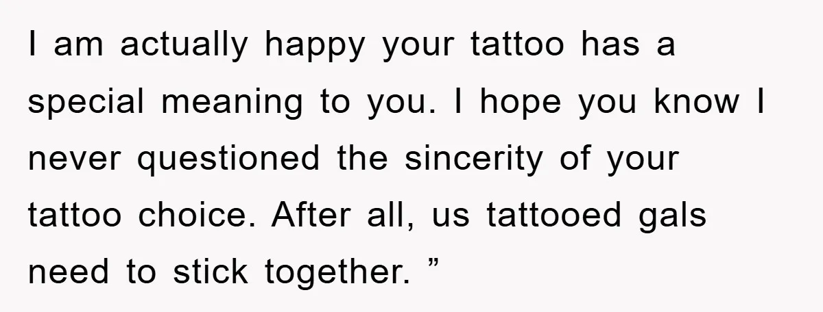 I am actually happy your tattoo has a special meaning to you. I hope you know I never questioned the sincerity of your tattoo choice. After all, us tattooed gals...