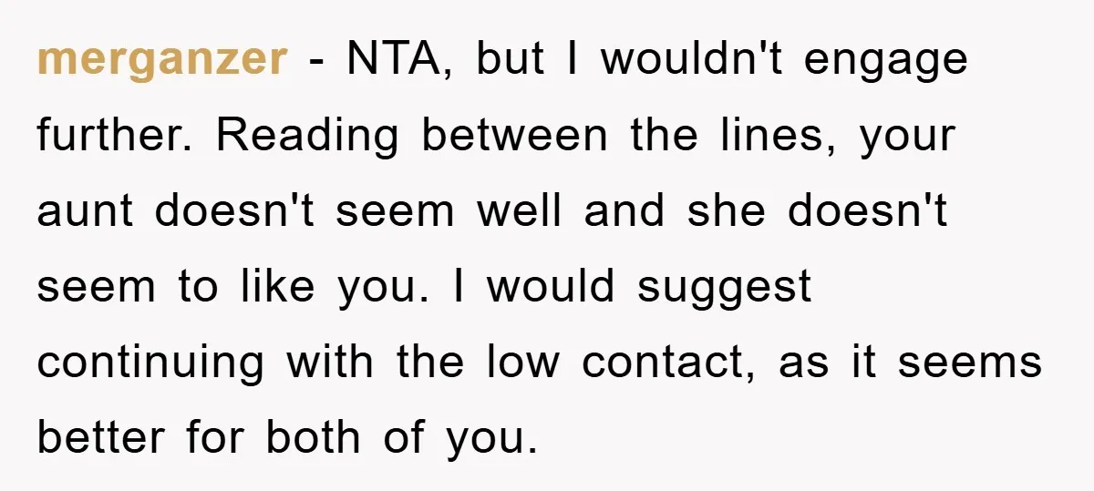merganzer − NTA, but I wouldn't engage further. Reading between the lines, your aunt doesn't seem well and she doesn't seem to like you. I would suggest continuing with the...