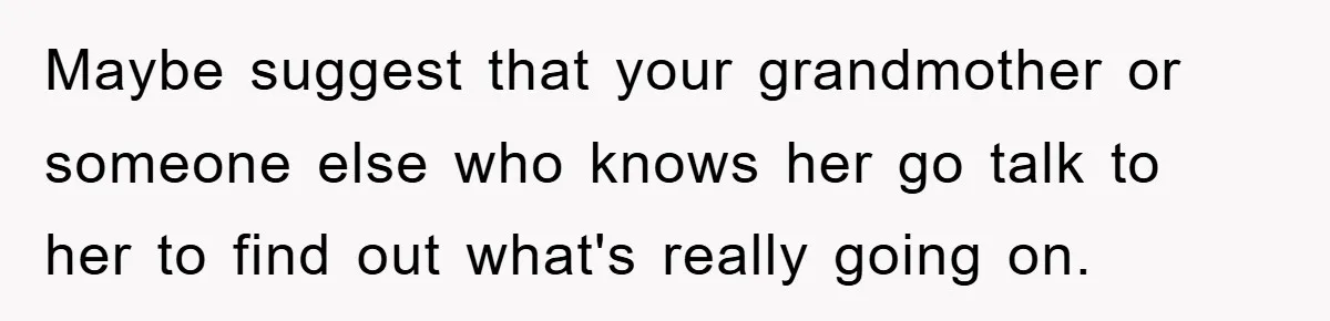 Maybe suggest that your grandmother or someone else who knows her go talk to her to find out what's really going on.