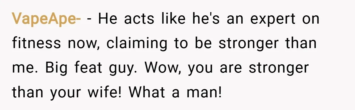 VapeApe- − He acts like he's an expert on fitness now, claiming to be stronger than me. Big feat guy. Wow, you are stronger than your wife! What a man!