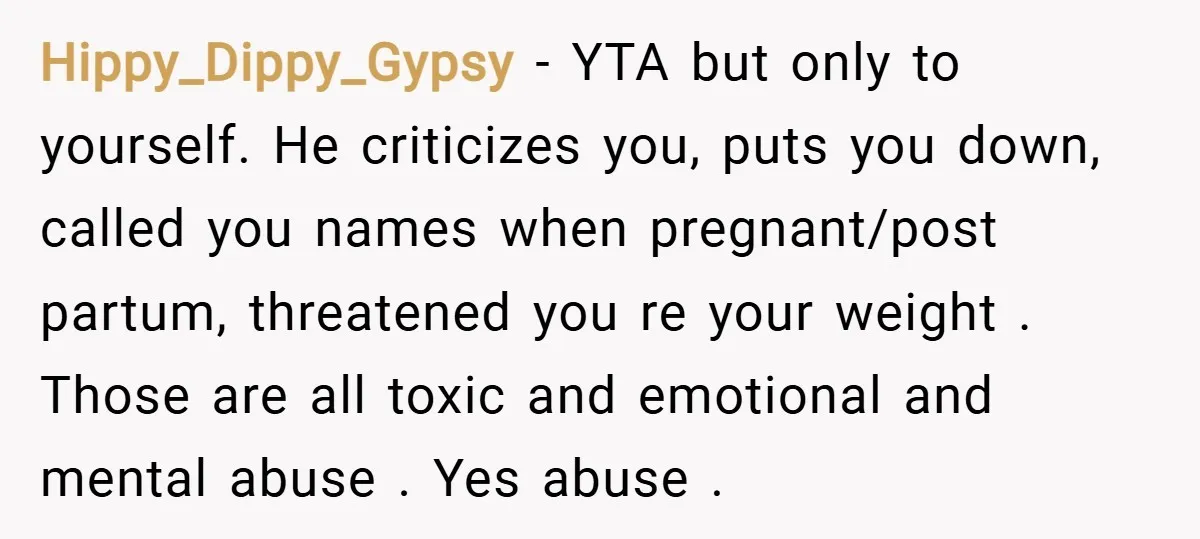 Hippy_Dippy_Gypsy − YTA but only to yourself. He criticizes you, puts you down, called you names when pregnant/post partum, threatened you re your weight . Those are all toxic and...
