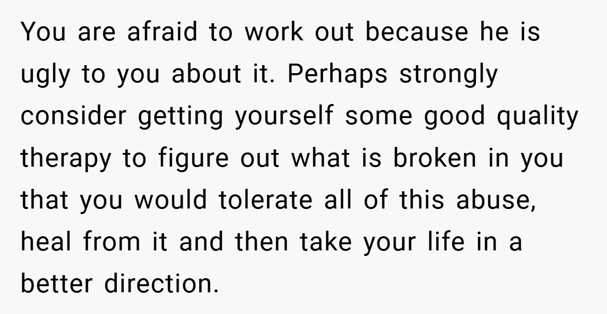 You are afraid to work out because he is ugly to you about it. Perhaps strongly consider getting yourself some good quality therapy to figure out what is broken in...