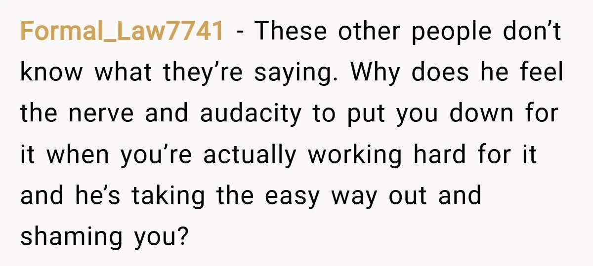 Formal_Law7741 − These other people don’t know what they’re saying. Why does he feel the nerve and audacity to put you down for it when you’re actually working hard for...