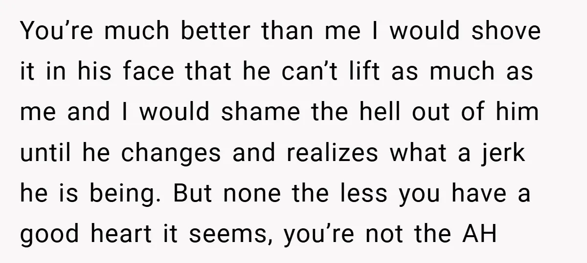 You’re much better than me I would shove it in his face that he can’t lift as much as me and I would shame the hell out of him until...