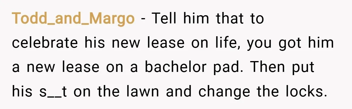 Todd_and_Margo − Tell him that to celebrate his new lease on life, you got him a new lease on a bachelor pad. Then put his s__t on the lawn and...