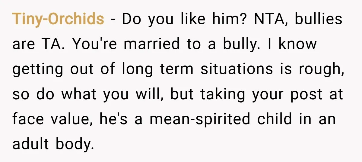 Tiny-Orchids − Do you like him? NTA, bullies are TA. You're married to a bully. I know getting out of long term situations is rough, so do what you will,...