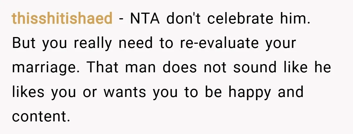 thisshitishaed − NTA don't celebrate him. But you really need to re-evaluate your marriage. That man does not sound like he likes you or wants you to be happy and...