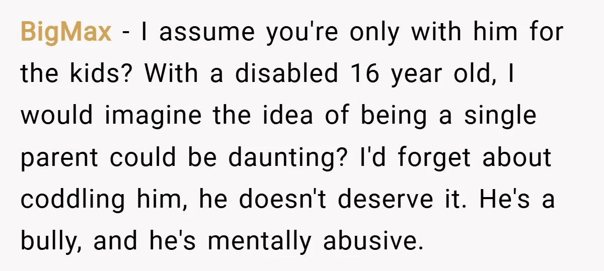 BigMax − I assume you're only with him for the kids? With a disabled 16 year old, I would imagine the idea of being a single parent could be daunting?...