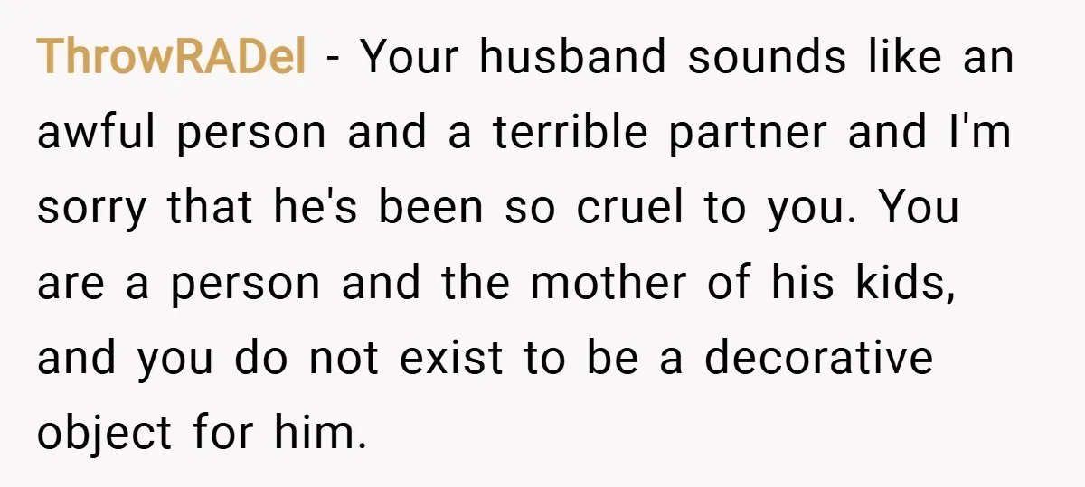 ThrowRADel − Your husband sounds like an awful person and a terrible partner and I'm sorry that he's been so cruel to you. You are a person and the mother...