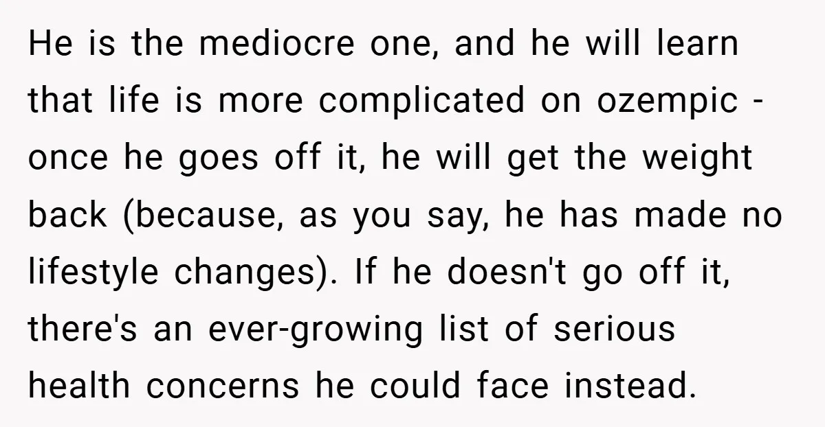 He is the mediocre one, and he will learn that life is more complicated on ozempic - once he goes off it, he will get the weight back (because, as...