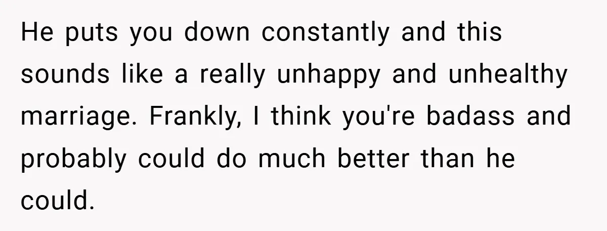 He puts you down constantly and this sounds like a really unhappy and unhealthy marriage. Frankly, I think you're badass and probably could do much better than he could.