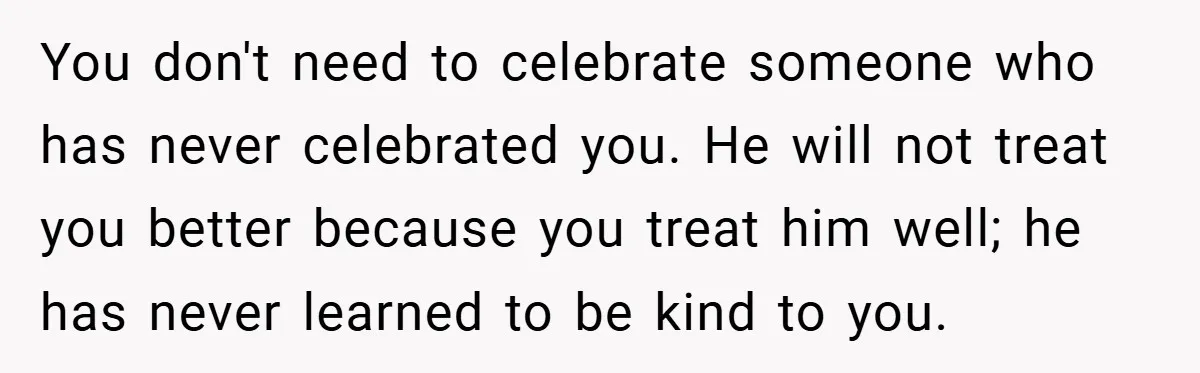 You don't need to celebrate someone who has never celebrated you. He will not treat you better because you treat him well; he has never learned to be kind to...