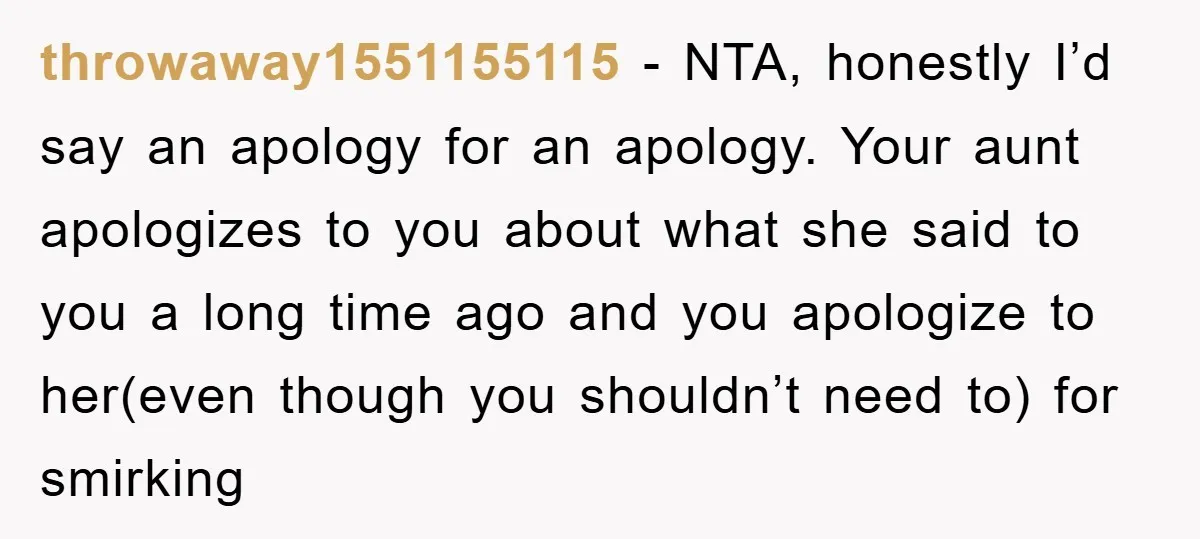 throwaway1551155115 − NTA, honestly I’d say an apology for an apology. Your aunt apologizes to you about what she said to you a long time ago and you apologize to...