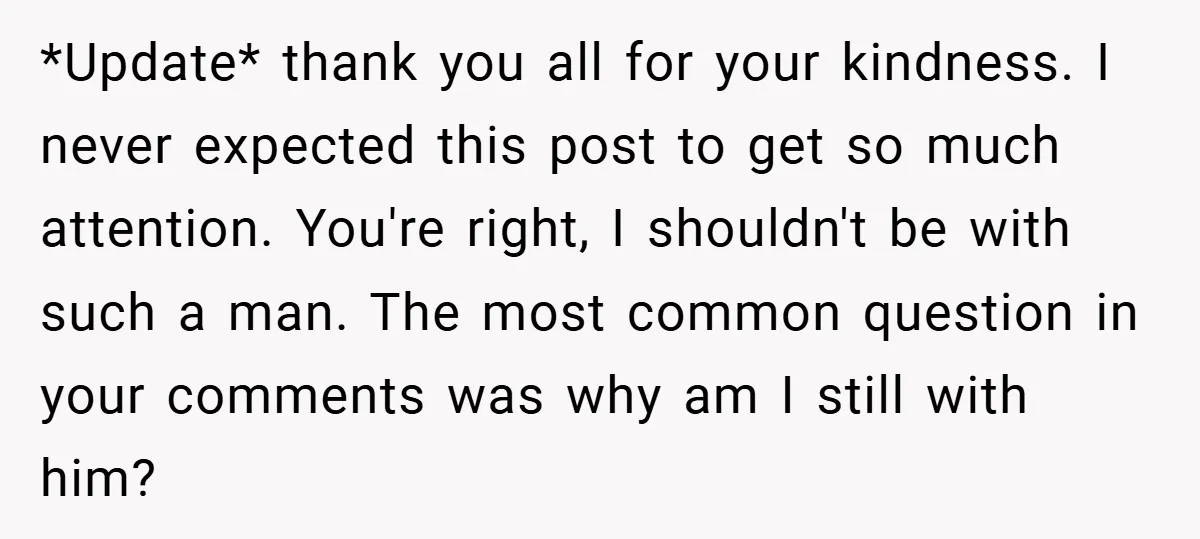 *Update* thank you all for your kindness. I never expected this post to get so much attention. You're right, I shouldn't be with such a man. The most common question...