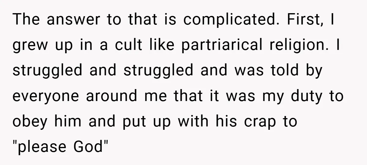 The answer to that is complicated. First, I grew up in a cult like partriarical religion. I struggled and struggled and was told by everyone around me that it was...