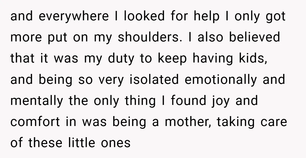and everywhere I looked for help I only got more put on my shoulders. I also believed that it was my duty to keep having kids, and being so very...