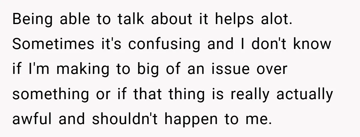 Being able to talk about it helps alot. Sometimes it's confusing and I don't know if I'm making to big of an issue over something or if that thing is...