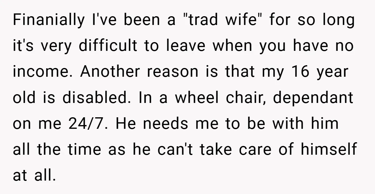 Finanially I've been a "trad wife" for so long it's very difficult to leave when you have no income. Another reason is that my 16 year old is disabled. In...