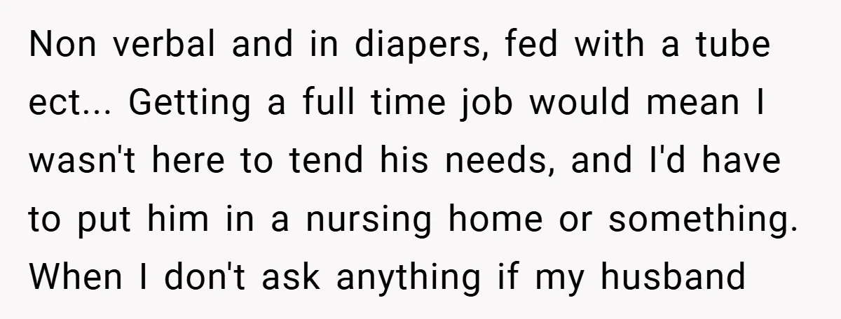 Non verbal and in diapers, fed with a tube ect... Getting a full time job would mean I wasn't here to tend his needs, and I'd have to put him...