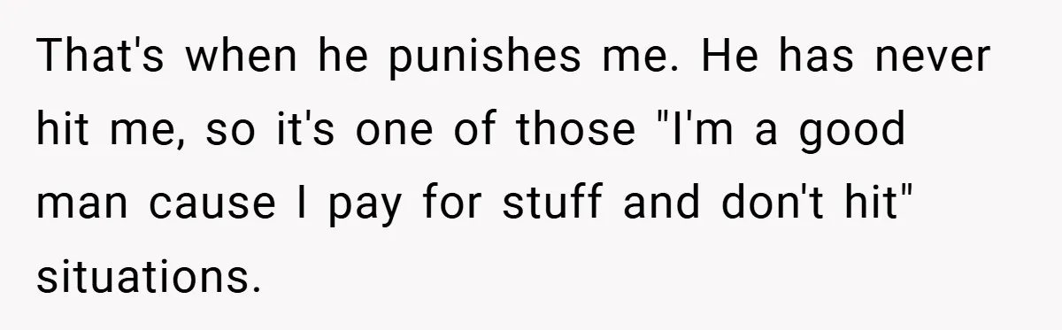 That's when he punishes me. He has never hit me, so it's one of those "I'm a good man cause I pay for stuff and don't hit" situations.