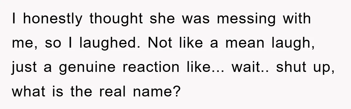 I honestly thought she was messing with me, so I laughed. Not like a mean laugh, just a genuine reaction like... wait.. shut up, what is the real name?