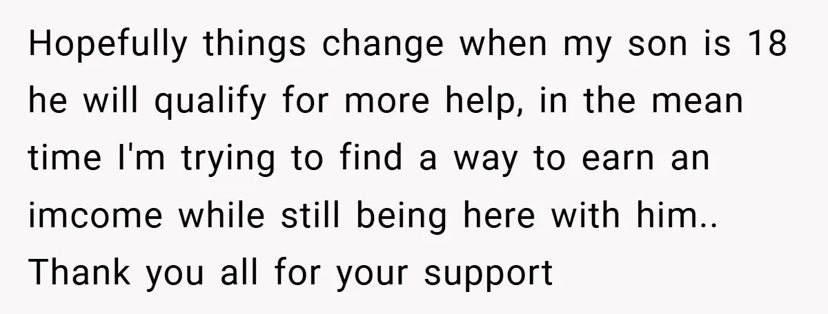 Hopefully things change when my son is 18 he will qualify for more help, in the mean time I'm trying to find a way to earn an imcome while still...