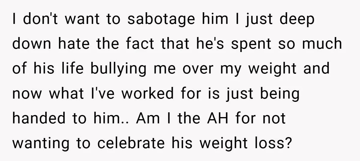 I don't want to sabotage him I just deep down hate the fact that he's spent so much of his life bullying me over my weight and now what I've...