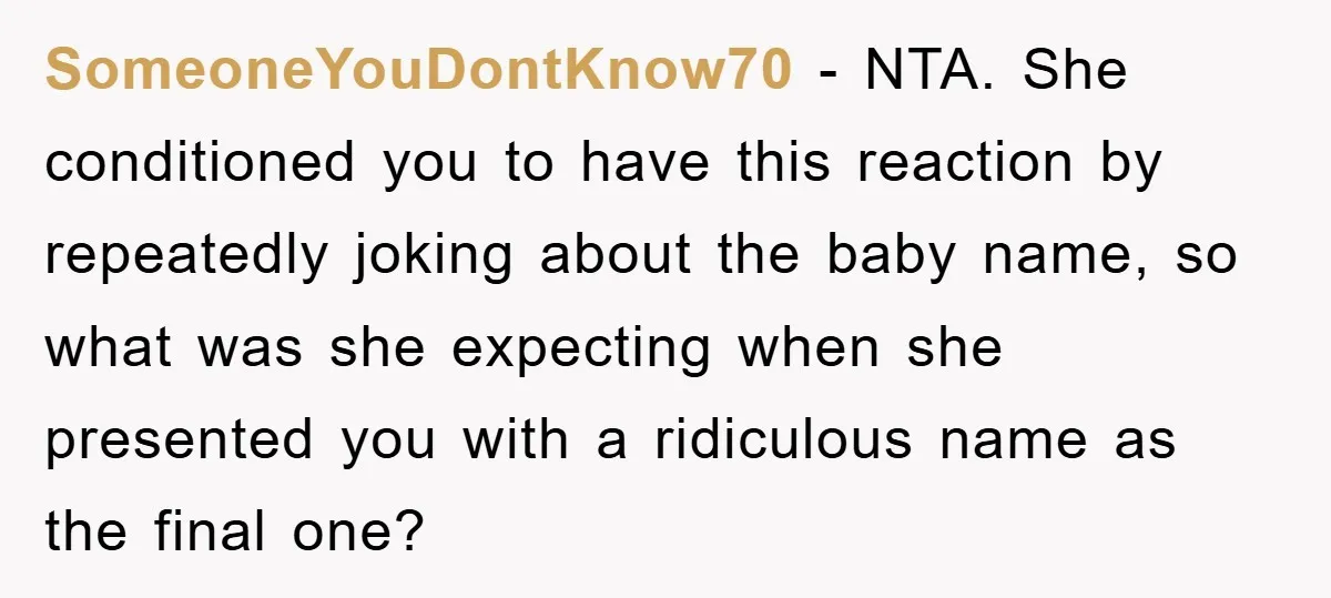 SomeoneYouDontKnow70 − NTA. She conditioned you to have this reaction by repeatedly joking about the baby name, so what was she expecting when she presented you with a ridiculous name...