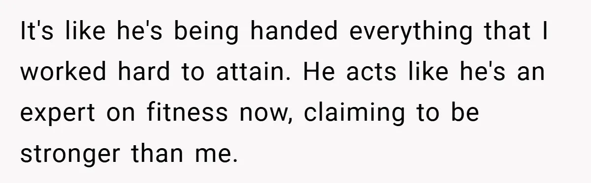 It's like he's being handed everything that I worked hard to attain. He acts like he's an expert on fitness now, claiming to be stronger than me.