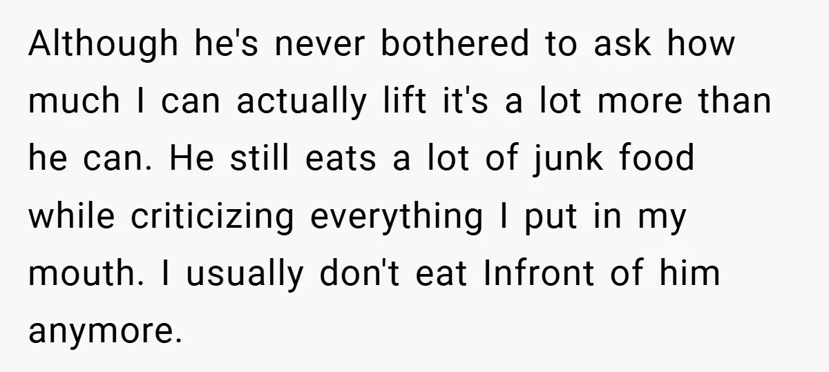 Although he's never bothered to ask how much I can actually lift it's a lot more than he can. He still eats a lot of junk food while criticizing everything...