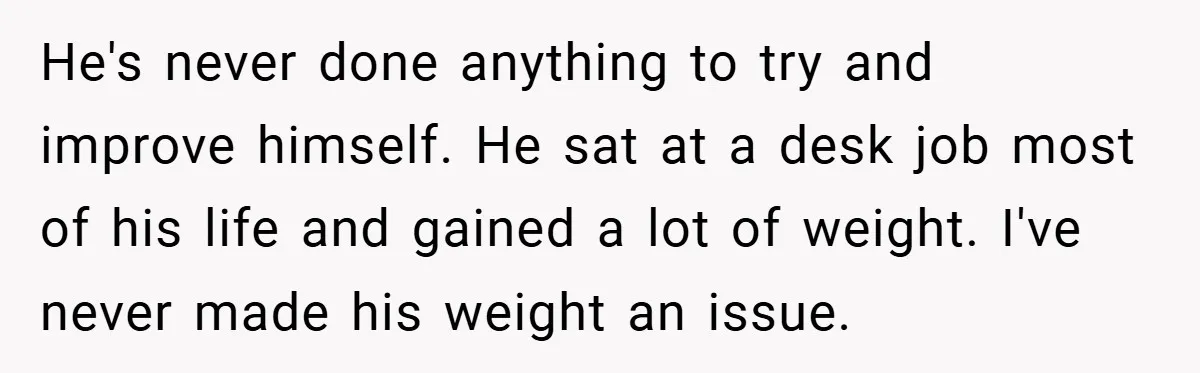 He's never done anything to try and improve himself. He sat at a desk job most of his life and gained a lot of weight. I've never made his weight...