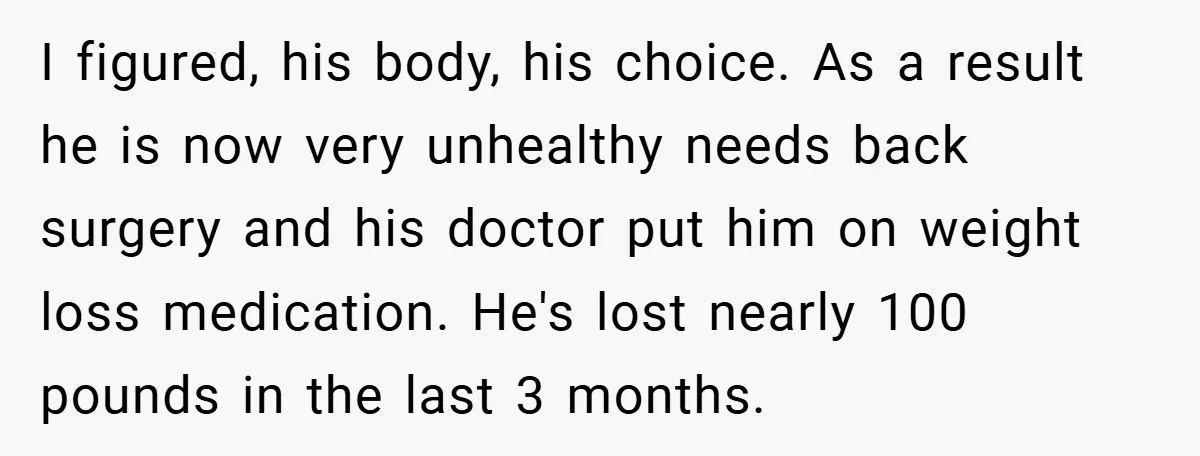 I figured, his body, his choice. As a result he is now very unhealthy needs back surgery and his doctor put him on weight loss medication. He's lost nearly 100...