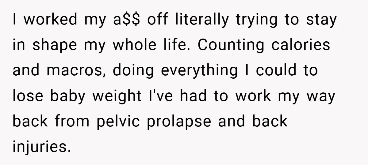 I worked my a$$ off literally trying to stay in shape my whole life. Counting calories and macros, doing everything I could to lose baby weight I've had to work...