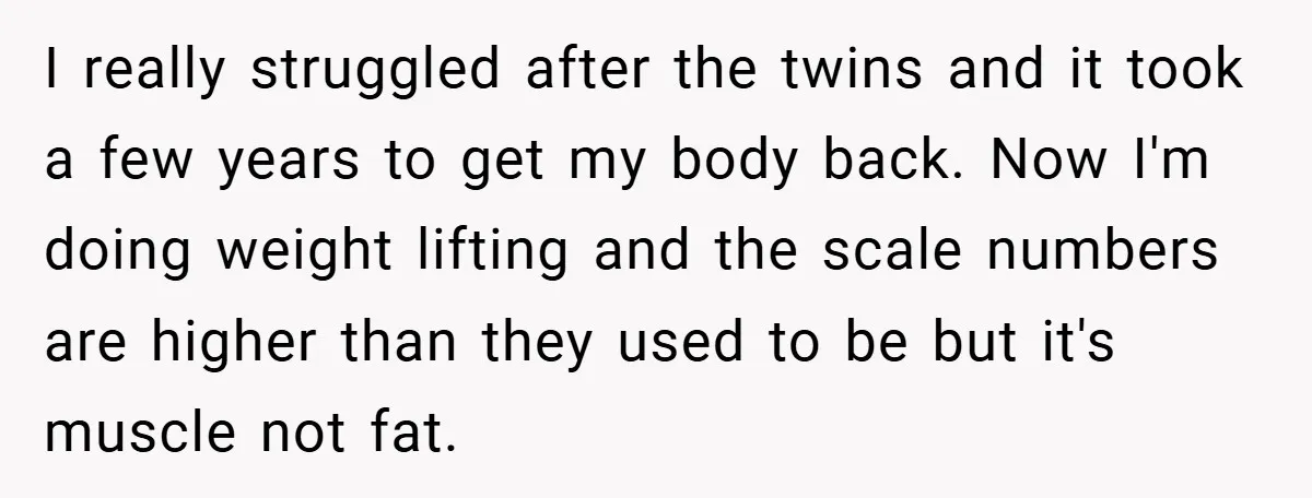 I really struggled after the twins and it took a few years to get my body back. Now I'm doing weight lifting and the scale numbers are higher than they...