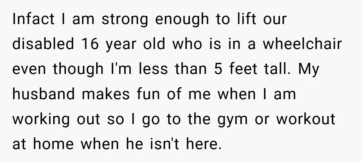Infact I am strong enough to lift our disabled 16 year old who is in a wheelchair even though I'm less than 5 feet tall. My husband makes fun of...