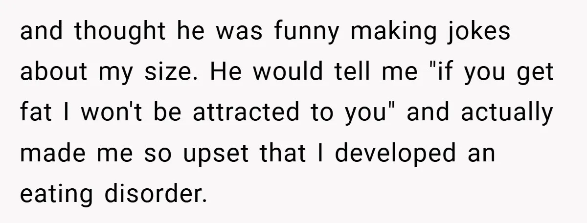 and thought he was funny making jokes about my size. He would tell me "if you get fat I won't be attracted to you" and actually made me so upset...
