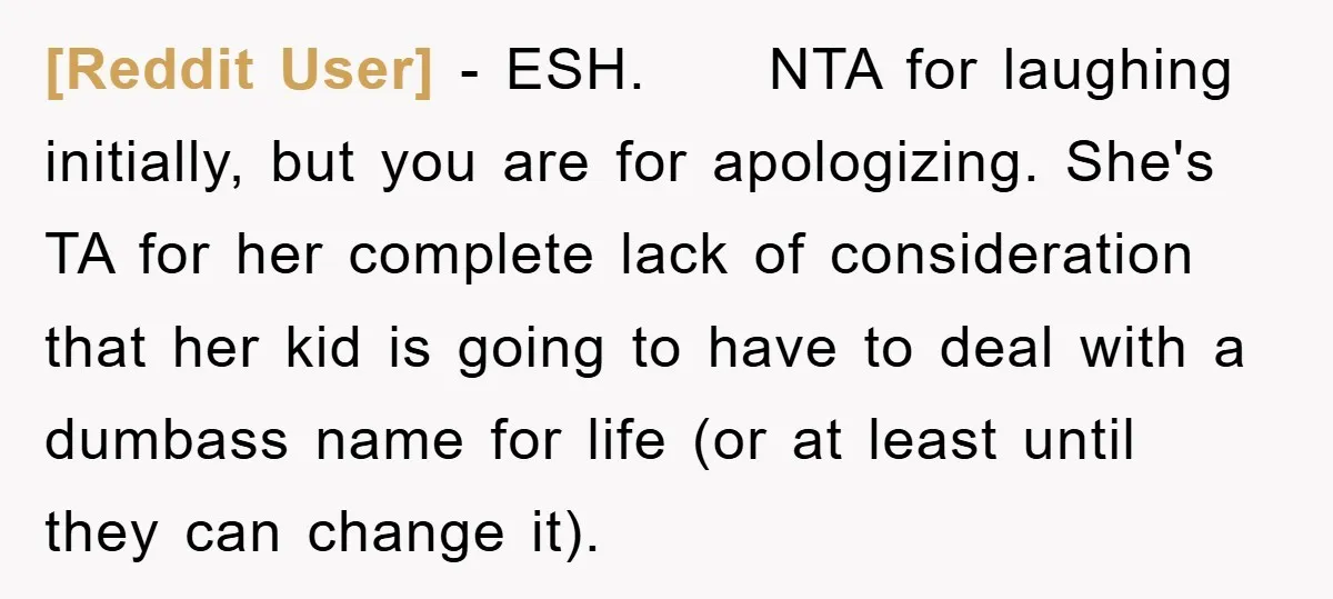 [Reddit User] − ESH. NTA for laughing initially, but you are for apologizing. She's TA for her complete lack of consideration that her kid is going to have to deal...