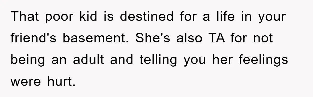 That poor kid is destined for a life in your friend's basement. She's also TA for not being an adult and telling you her feelings were hurt.