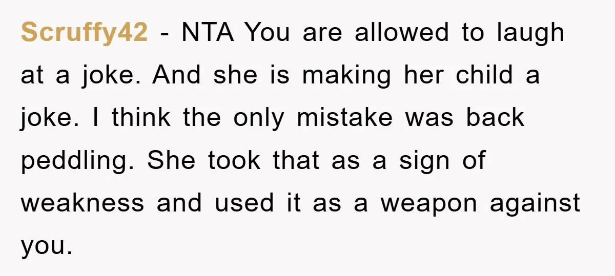 Scruffy42 − NTA You are allowed to laugh at a joke. And she is making her child a joke. I think the only mistake was back peddling. She took that...