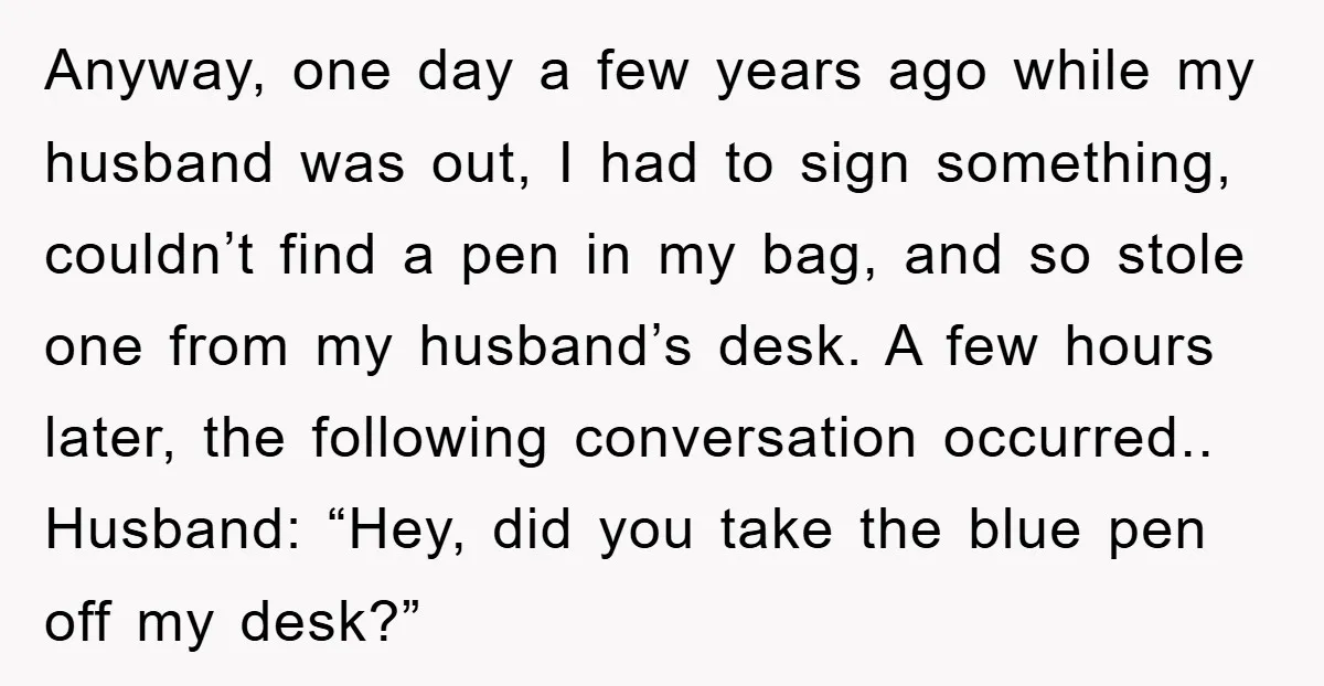 Anyway, one day a few years ago while my husband was out, I had to sign something, couldn’t find a pen in my bag, and so stole one from my...