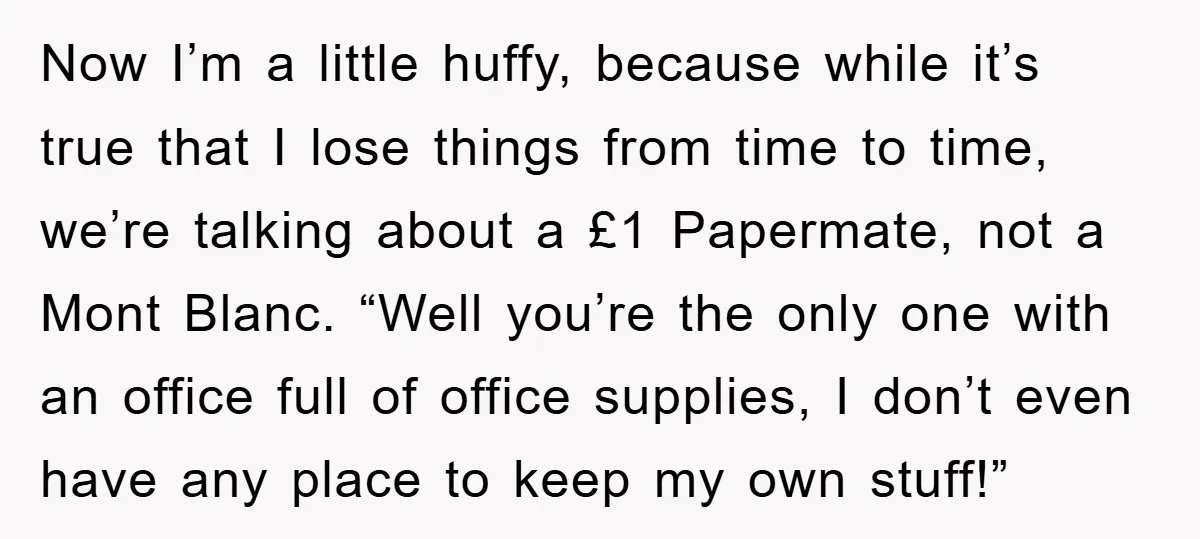 Now I’m a little huffy, because while it’s true that I lose things from time to time, we’re talking about a £1 Papermate, not a Mont Blanc. “Well you’re the...