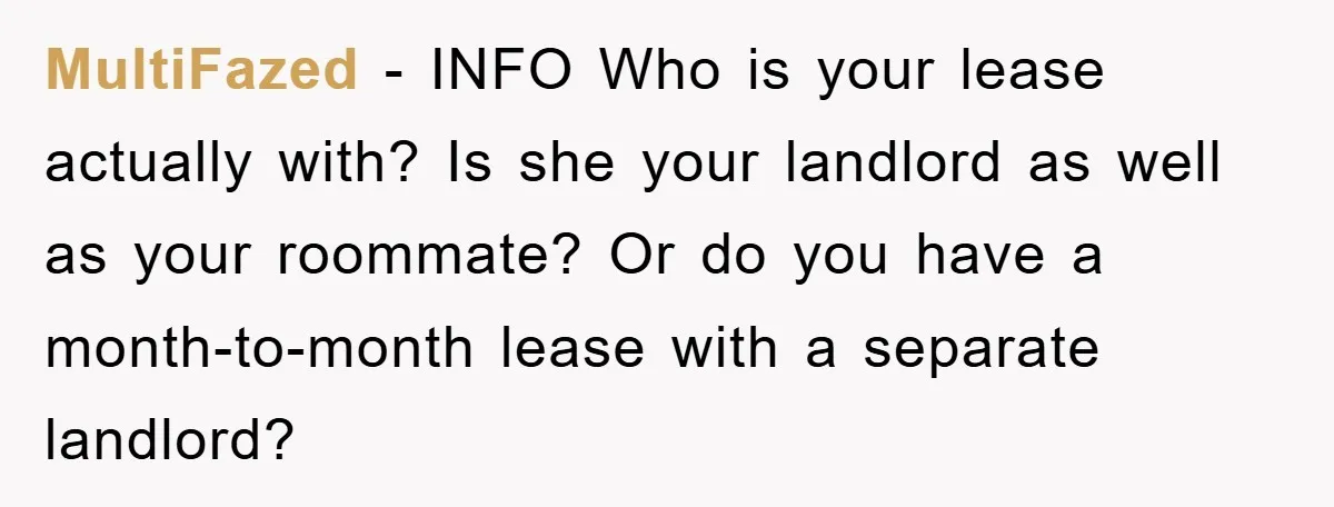 MultiFazed - INFO Who is your lease actually with? Is she your landlord as well as your roommate? Or do you have a month-to-month lease with a separate landlord?