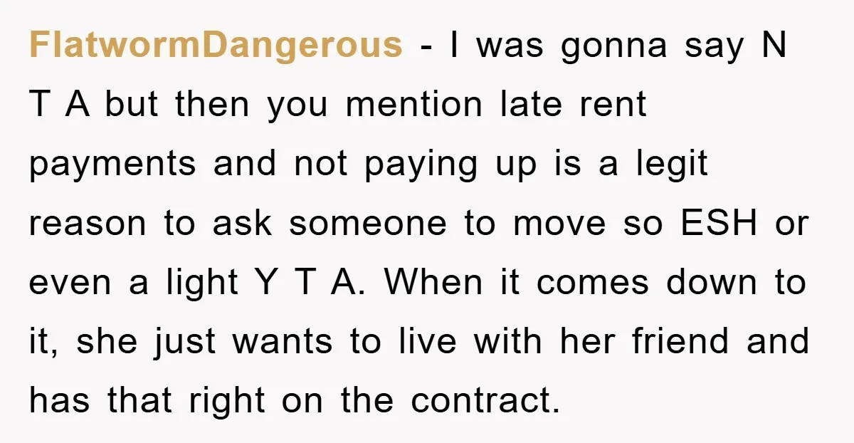 FlatwormDangerous - I was gonna say N T A but then you mention late rent payments and not paying up is a legit reason to ask someone to move so...