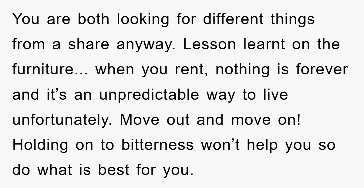 You are both looking for different things from a share anyway. Lesson learnt on the furniture... when you rent, nothing is forever and it’s an unpredictable way to live unfortunately....